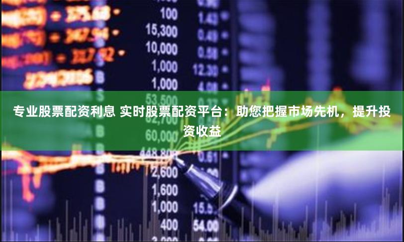 专业股票配资利息 实时股票配资平台：助您把握市场先机，提升投资收益