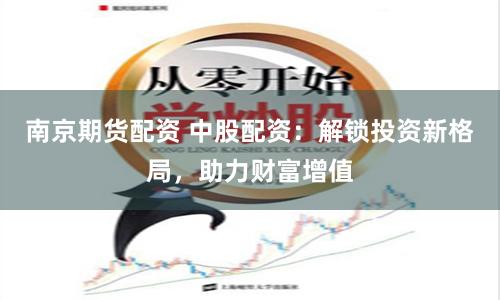 南京期货配资 中股配资：解锁投资新格局，助力财富增值