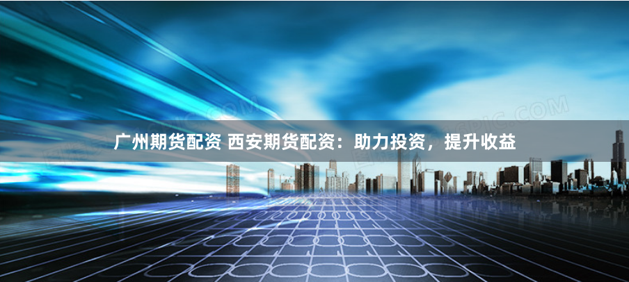 广州期货配资 西安期货配资：助力投资，提升收益