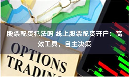 股票配资犯法吗 线上股票配资开户：高效工具，自主决策