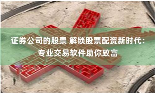 证券公司的股票 解锁股票配资新时代：专业交易软件助你致富