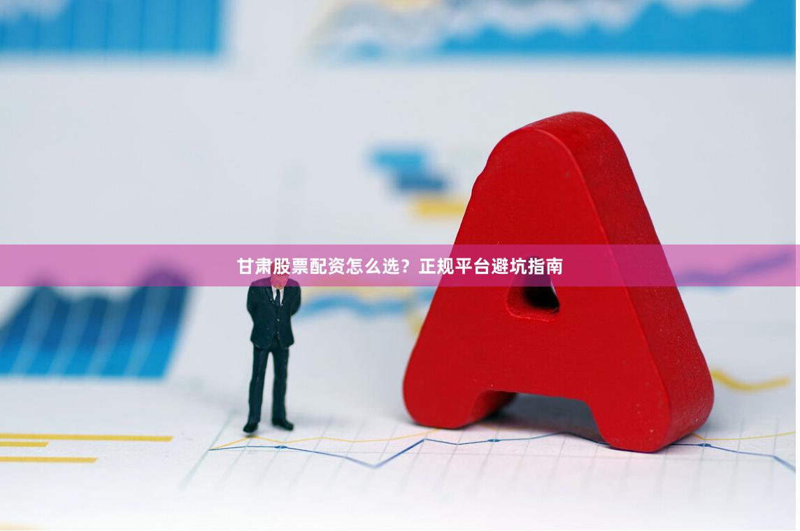 甘肃股票配资怎么选？正规平台避坑指南